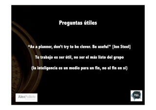 Preguntas útiles

“As a planner, don’t try to be clever. Be useful” [Jon Steel]
Tu trabajo es ser útil, no ser el más listo del grupo
(la inteligencia es un medio para un fin, no el fin en sí)

 