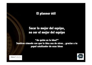 El planner útil

Sacar lo mejor del equipo,
no ser el mejor del equipo
“de quién es la idea?”
Sentirse cómodo con que la idea sea de otros…gracias a tu
papel catalizador de esas ideas

 