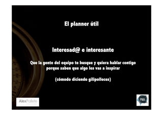 El planner útil

Interesad@ e interesante
Que la gente del equipo te busque y quiera hablar contigo
porque saben que algo les vas a inspirar
(cómodo diciendo gilipolleces)

 