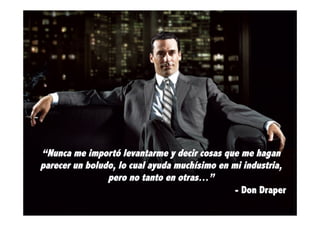 “Nunca me importó levantarme y decir cosas que me hagan
parecer un boludo, lo cual ayuda muchísimo en mi industria,
pero no tanto en otras…”
- Don Draper

 