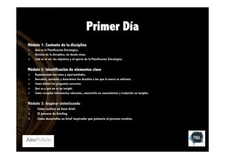 Primer Día
Módulo 1: Contexto de la disciplina
Ø 
Ø 
Ø 

Qué es la Planificación Estratégica.
Historia de la disciplina, de donde viene
Cuál es el rol, los objetivos y el aporte de la Planificación Estratégica.

Módulo 2: Identificación de elementos clave
Ø 
Ø 
Ø 
Ø 
Ø 

Replanteando los retos y oportunidades.
Descubrir, entender y determinar los desafíos a los que la marca se enfrenta.
Cómo definir las preguntas correctas.
Qué es y qué no es un insight.
Cómo recopilar información relevante, convertirla en conocimiento y traducirla en insights.

Módulo 3: Inspirar sintetizando
Ø 
Ø 
Ø 

Cómo realizar un buen brief.
El proceso de briefing
Cómo desarrollar un brief inspirador que potencie el proceso creativo.

 