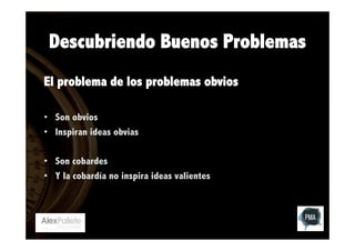 Descubriendo Buenos Problemas
El problema de los problemas obvios
•  Son obvios
•  Inspiran ideas obvias
•  Son cobardes
•  Y la cobardía no inspira ideas valientes

 
