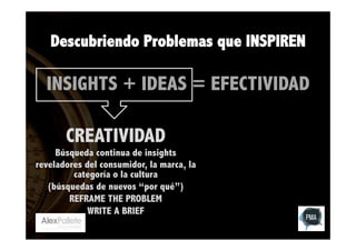 Descubriendo Problemas que INSPIREN

INSIGHTS + IDEAS = EFECTIVIDAD
CREATIVIDAD

Búsqueda continua de insights
reveladores del consumidor, la marca, la
categoría o la cultura
(búsquedas de nuevos “por qué”)
REFRAME THE PROBLEM
WRITE A BRIEF

 