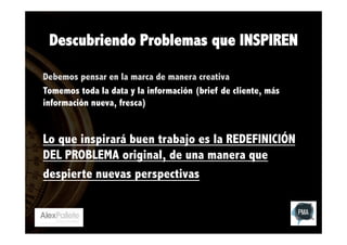 Descubriendo Problemas que INSPIREN
Debemos pensar en la marca de manera creativa
Tomemos toda la data y la información (brief de cliente, más
información nueva, fresca)

Lo que inspirará buen trabajo es la REDEFINICIÓN
DEL PROBLEMA original, de una manera que
despierte nuevas perspectivas

 