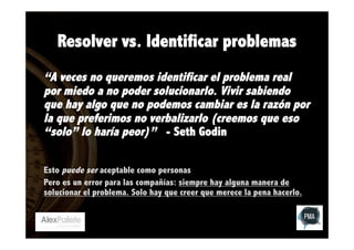 Resolver vs. Identificar problemas
“A veces no queremos identificar el problema real
por miedo a no poder solucionarlo. Vivir sabiendo
que hay algo que no podemos cambiar es la razón por
la que preferimos no verbalizarlo (creemos que eso
“solo” lo haría peor)” - Seth Godin
Esto puede ser aceptable como personas
Pero es un error para las compañías: siempre hay alguna manera de
solucionar el problema. Solo hay que creer que merece la pena hacerlo.

 