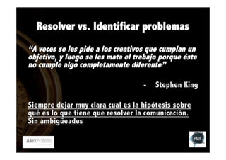 Resolver vs. Identificar problemas
“A veces se les pide a los creativos que cumplan un
objetivo, y luego se les mata el trabajo porque éste
no cumple algo completamente diferente”
 
-  Stephen King
Siempre dejar muy clara cual es la hipótesis sobre
qué es lo que tiene que resolver la comunicación.
Sin ambigüeades

 