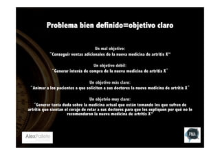 Problema bien definido=objetivo claro
Un mal objetivo:
“Conseguir ventas adicionales de la nueva medicina de artritis X”
Un objetivo débil:
“Generar interés de compra de la nueva medicina de artritis X”
Un objetivo más claro:
“Animar a los pacientes a que soliciten a sus doctores la nueva medicina de artritis X”
Un objetvio muy claro:
“Generar tanta duda sobre la medicina actual que están tomando los que sufren de
artritis que sientan el coraje de retar a sus doctores para que les expliquen por qué no le
recomendaron la nueva medicina de artritis X”

 