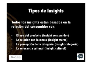 Tipos de Insights
Todos los insights están basados en la
relación del consumidor con:
• 
• 
• 
• 

El uso del producto (insight consumidor)
La relación con la marca (insight marca)
La percepción de la categoría (insight categoría)
La relevancia cultural (insight cultural)

 