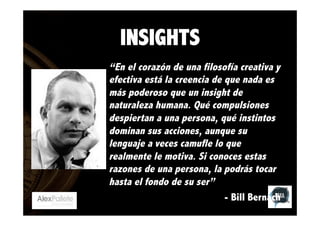 INSIGHTS
“En el corazón de una filosofía creativa y
efectiva está la creencia de que nada es
más poderoso que un insight de
naturaleza humana. Qué compulsiones
despiertan a una persona, qué instintos
dominan sus acciones, aunque su
lenguaje a veces camufle lo que
realmente le motiva. Si conoces estas
razones de una persona, la podrás tocar
hasta el fondo de su ser”
- Bill Bernach

 