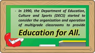 - In 1990, the Department of Education,
Culture and Sports (DECS) started to
consider the organization and operation
of multigrade classrooms to provide
Education for All.
 