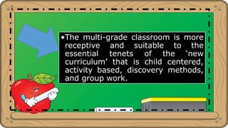 •The multi-grade classroom is more
receptive and suitable to the
essential tenets of the ‘new
curriculum’ that is child centered,
activity based, discovery methods,
and group work.
 