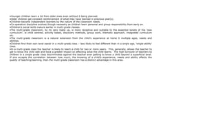 •Younger children learn a lot from older ones even without it being planned.
•Older children get constant reinforcement of what they have learned in previous year(s).
•Children become independent learners by the nature of the classroom needs.
•Co-operative discipline evolves though necessity as children learn personal and group responsibility from early on.
•Children’s social skills mature earlier in multi-grade classes.
•The multi-grade classroom, by its very make up, is more receptive and suitable to the essential tenets of the ‘new
curriculum’, ie child centred, activity based, discovery methods, group work, thematic approach, integrated curriculum
etc.
•The multi-grade classroom is a natural extension from the child’s experience at home 0 multiple ages, needs and
abilities.
•Children find their own level easier in a multi-grade class – less likely to feel different than in a single age, ‘single-ability’
class.
•In a multi-grade class the teacher is likely to teach a child for two or more years. This, generally, allows the teacher to
get to know the child well and have a greater impact on affecting what the child learns. The high turnover of teachers to
children in a single grade class discriminates against the teacher ever getting to know a child beyond a superficial level.
If one accepts the correlation between how much, the knowing of a child’s experience, needs and ability effects the
quality of teaching/learning, then the multi-grade classroom has a distinct advantage in this area.
 