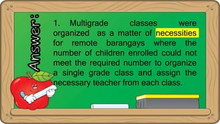 1. Multigrade classes were
organized as a matter of necessities
for remote barangays where the
number of children enrolled could not
meet the required number to organize
a single grade class and assign the
necessary teacher from each class.
 