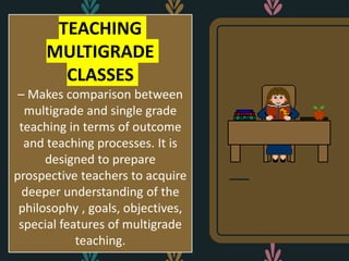 TEACHING
MULTIGRADE
CLASSES
– Makes comparison between
multigrade and single grade
teaching in terms of outcome
and teaching processes. It is
designed to prepare
prospective teachers to acquire
deeper understanding of the
philosophy , goals, objectives,
special features of multigrade
teaching.
 