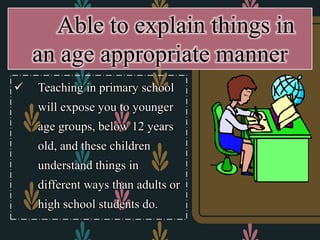  Teaching in primary school
will expose you to younger
age groups, below 12 years
old, and these children
understand things in
different ways than adults or
high school students do.
Able to explain things in
an age appropriate manner
 