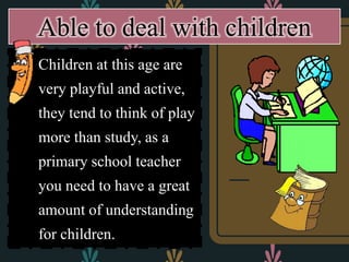  Children at this age are
very playful and active,
they tend to think of play
more than study, as a
primary school teacher
you need to have a great
amount of understanding
for children.
Able to deal with children
 