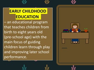EARLY CHILDHOOD
EDUCATION
– an educational program
that teaches children from
birth to eight years old
(pre-school age) with the
main focus of guiding
children learn through play
and improving later school
performance.
 