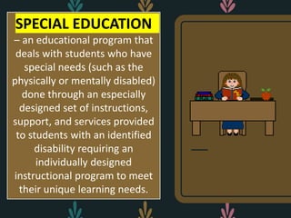 SPECIAL EDUCATION
– an educational program that
deals with students who have
special needs (such as the
physically or mentally disabled)
done through an especially
designed set of instructions,
support, and services provided
to students with an identified
disability requiring an
individually designed
instructional program to meet
their unique learning needs.
 