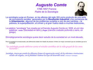 Augusto Comte 
1798-1857 Francia 
Padre de la Sociología 
La sociología surge en Europa en los albores del siglo XIX como producto de una serie 
de convulsione sociales generados por la Revolución Industrial y los comienzos de 
la Urbanización, algunos de los problemas surgidos a raíz de eso cambios – la 
pobreza, la superpoblación, el crimen y el gran vuelco dado a muchas tradiciones., 
La palabra “sociología” fue creada por el francés Augusto Comte en 1839. al unir dos 
palabras: socius (Sociedad en latín) y logia (ciencia o estudio profundo o serio, en 
griego). 
Etimológicamente sociología quiere decir estudio de la sociedad en un nivel elevado. 
Pero la sociología ha evolucionado y las definiciones dadas han tratado de precisar o limitar con mayor concreción que se considera que es la 
sociología 
“La sociología puede definirse como el estudio científico de la vida grupal de los seres 
humanos”. 
Sociología, ciencia que estudia las diferentes formas de organización social y de las relaciones e instituciones 
sociales ahí surgidas, con la finalidad e elaborar las leyes del desarrollo social. (Francisco A. Gomezjara). 
 