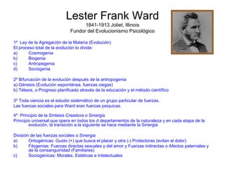Lester Frank Ward 
1841-1913 Joliet, Illinois 
Fundor del Evolucionismo Psicológico 
1º Ley de la Agregación de la Materia (Evolución) 
El proceso total de la evolución lo divide: 
a) Cosmogenia 
b) Biogenia 
c) Antropegenia 
d) Sociogenia 
2º Bifurcación de la evolución después de la antropogenia 
a) Génesis (Evolución espontánea, fuerzas ciegas) 
b) Télesis, o Progreso planificado através de la educación y el método científico 
3º Toda ciencia es el estudio sistemático de un grupo particular de fuerzas. 
Las fuerzas sociales para Ward eran fuerzas psiquicas. 
4º Principio de la Síntesis Creadora o Sinergia 
Principio universal que opera en todos los d departamentos de la naturaleza y en cada etapa de la 
evolución, la transición a la siguiente se hace mediante la Sinergia 
División de las fuerzas sociales o Sinergia 
a) Ontogénicas: Gusto (+) que busca el placer y otra (-) Protectoras (evitan el dolor) 
b) Filogenias: Fuerzas directas sexuales y del amor y Fuerzas indirectas o Afectos paternales y 
de la consanguinidad (Familiares) 
c) Sociogénicas: Morales, Estéticas e Intelectuales 
 