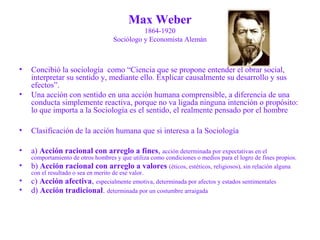 Max Weber 
1864-1920 
Sociólogo y Economista Alemán 
• Concibió la sociología como “Ciencia que se propone entender el obrar social, 
interpretar su sentido y, mediante ello. Explicar causalmente su desarrollo y sus 
efectos”. 
• Una acción con sentido en una acción humana comprensible, a diferencia de una 
conducta simplemente reactiva, porque no va ligada ninguna intención o propósito: 
lo que importa a la Sociología es el sentido, el realmente pensado por el hombre 
• Clasificación de la acción humana que si interesa a la Sociología 
• a) Acción racional con arreglo a fines, acción determinada por expectativas en el 
comportamiento de otros hombres y que utiliza como condiciones o medios para el logro de fines propios. 
• b) Acción racional con arreglo a valores (éticos, estéticos, religiosos), sin relación alguna 
con el resultado o sea en merito de ese valor. 
• c) Acción afectiva, especialmente emotiva, determinada por afectos y estados sentimentales 
• d) Acción tradicional. determinada por un costumbre arraigada 
 