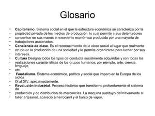 Glosario 
• Capitalismo. Sistema social en el que la estructura económica se caracteriza por la 
• propiedad privada de los medios de producción, lo cual permite a sus detentadores 
• concentrar en sus manos el excedente económico producido por una mayoría de 
• trabajadores asalariados. 
• Conciencia de clase. Es el reconocimiento de la clase social al lugar que realmente 
• ocupa en la producción de una sociedad y le permite organizarse para luchar por sus 
• intereses. 
• Cultura Designa todos los tipos de conducta socialmente adquiridos y son todas las 
• realizaciones características de los grupos humanos; por ejemplo, arte, ciencia, 
lenguaje, 
• etc. 
• Feudalismo. Sistema económico, político y social que impero en la Europa de los 
siglos 
• IX al XIV, aproximadamente. 
• Revolución Industrial. Proceso histórico que transformo profundamente el sistema 
de 
• producción y de distribución de mercancías. La maquina sustituyo definitivamente al 
• taller artesanal, apareció el ferrocarril y el barco de vapor. 
