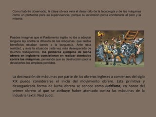 Puedes imaginar que el Parlamento inglés no iba a adoptar ninguna ley contra la difusión de las máquinas, que tantos beneficios estaban dando a la burguesía. Ante esta realidad, y ante la situación cada vez más desesperada de muchos trabajadores,  los primeros ejemplos de lucha obrera en Inglaterra consistieron en realizar atentados contra las máquinas , pensando que su destrucción podría devolverles los empleos perdidos. Como habrás observado, la clase obrera veía el desarrollo de la tecnología y de las máquinas como un problema para su supervivencia, porque su extensión podía condenarla al paro y la miseria. La destrucción de máquinas por parte de los obreros ingleses a comienzos del siglo XIX puede considerarse el inicio del movimiento obrero. Esta primitiva y desorganizada forma de lucha obrera se conoce como  luddismo , en honor del primer obrero al que se atribuye haber atentado contra las máquinas de la industria textil: Ned Ludd. 