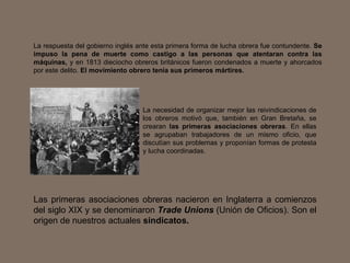 La respuesta del gobierno inglés ante esta primera forma de lucha obrera fue contundente.  Se impuso la pena de muerte como castigo a las personas que atentaran contra las máquinas,  y en 1813 dieciocho obreros británicos fueron condenados a muerte y ahorcados por este delito.  El movimiento obrero tenía sus primeros mártires.   Las primeras asociaciones obreras nacieron en Inglaterra a comienzos del siglo XIX y se denominaron  Trade Unions  (Unión de Oficios). Son el origen de nuestros actuales  sindicatos. La necesidad de organizar mejor las reivindicaciones de los obreros motivó que, también en Gran Bretaña, se crearan  las primeras asociaciones obreras . En ellas se agrupaban trabajadores de un mismo oficio, que discutían sus problemas y proponían formas de protesta y lucha coordinadas.  