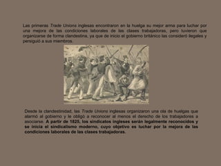 Las primeras  Trade Unions  inglesas encontraron en la huelga su mejor arma para luchar por una mejora de las condiciones laborales de las clases trabajadoras, pero tuvieron que organizarse de forma clandestina, ya que de inicio el gobierno británico las consideró ilegales y persiguió a sus miembros.  Desde la clandestinidad, las  Trade Unions  inglesas organizaron una ola de huelgas que alarmó al gobierno y le obligó a reconocer al menos el derecho de los trabajadores a asociarse.  A partir de 1825, los sindicatos ingleses serán legalmente reconocidos y se inicia el sindicalismo moderno, cuyo objetivo es luchar por la mejora de las condiciones laborales de las clases trabajadoras.   