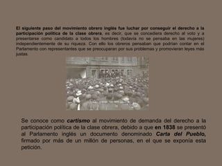 El siguiente paso del movimiento obrero inglés fue luchar por conseguir el derecho a la participación política de la clase obrera , es decir, que se concediera derecho al voto y a presentarse como candidato a todos los hombres (todavía no se pensaba en las mujeres) independientemente de su riqueza. Con ello los obreros pensaban que podrían contar en el Parlamento con representantes que se preocuparan por sus problemas y promovieran leyes más justas. Se conoce como  cartismo  al movimiento de demanda del derecho a la participación política de la clase obrera, debido a que  en 1838  se presentó al Parlamento inglés un documento denominado  Carta del Pueblo,  firmado por más de un millón de personas, en el que se exponía esta petición.  