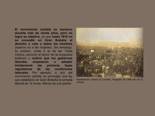 El movimiento cartista se mantuvo durante más de veinte años, pero no logró su objetivo , ya que  hasta 1918 no se concedió en Gran Bretaña el derecho a voto a todos los hombres  (todavía no a las mujeres). Sin embargo, su presión, unida a la de las  Trade Unions , provocó el temor de la burguesía británica y  motivó que los gobiernos liberales empezaran a adoptar tímidamente las primeras leyes reguladoras de las condiciones laborales . Por ejemplo, a raíz del movimiento cartista se promulgó una ley que establecía en Gran Bretaña la jornada laboral de 12 horas. Menos da una piedra. Manifestación cartista en Londres. Fotografía de 1848 (de ahí la calidad) 