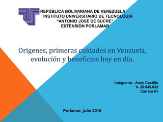 REPÚBLICA BOLIVARIANA DE VENEZUELA
INSTITUTO UNIVERSITARIO DE TECNOLOGÍA
“ANTONIO JOSÉ DE SUCRE”
EXTENSIÓN PORLAMAR
Origenes, primeras cuidades en Venzuela,
evolución y beneficios hoy en día.
Integrante: Anny Castillo
V- 20.645.032
Carrera 81
Porlamar, julio 2016
 