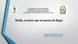 Radio, avances que no paran de llegar
ECS:Alimar del Valle Valera Alvarado
Correo: valeraalvaradoa@uvm.edu.ve
UNIVERSIDAD VALLE DEL MOMBOY
UNIVERSIDAD CATÓLICA SANTA ROSA
ESCUELA DE COMUNICACIÓN SOCIAL
CATEDRA DE LA INFORMACIÓN Y LA COMUNICACIÓN
 