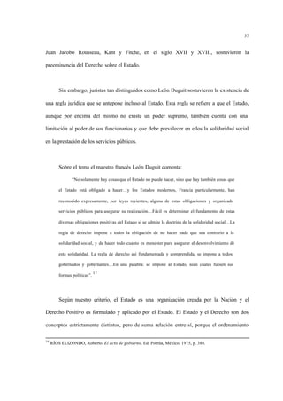 37
Juan Jacobo Rousseau, Kant y Fitche, en el siglo XVII y XVIII, sostuvieron la
preeminencia del Derecho sobre el Estado.
Sin embargo, juristas tan distinguidos como León Duguit sostuvieron la existencia de
una regla jurídica que se antepone incluso al Estado. Esta regla se refiere a que el Estado,
aunque por encima del mismo no existe un poder supremo, también cuenta con una
limitación al poder de sus funcionarios y que debe prevalecer en ellos la solidaridad social
en la prestación de los servicios públicos.
Sobre el tema el maestro francés León Duguit comenta:
“No solamente hay cosas que el Estado no puede hacer, sino que hay también cosas que
el Estado está obligado a hacer…y los Estados modernos, Francia particularmente, han
reconocido expresamente, por leyes recientes, alguna de estas obligaciones y organizado
servicios públicos para asegurar su realización…Fácil es determinar el fundamento de estas
diversas obligaciones positivas del Estado si se admite la doctrina de la solidaridad social…La
regla de derecho impone a todos la obligación de no hacer nada que sea contrario a la
solidaridad social, y de hacer todo cuanto es menester para asegurar el desenvolvimiento de
esta solidaridad. La regla de derecho así fundamentada y comprendida, se impone a todos,
gobernados y gobernantes…En una palabra: se impone al Estado, sean cuales fuesen sus
formas políticas”.
17
Según nuestro criterio, el Estado es una organización creada por la Nación y el
Derecho Positivo es formulado y aplicado por el Estado. El Estado y el Derecho son dos
conceptos estrictamente distintos, pero de suma relación entre sí, porque el ordenamiento
16
RÍOS ELIZONDO, Roberto. El acto de gobierno. Ed. Porrúa, México, 1975, p. 388.
 