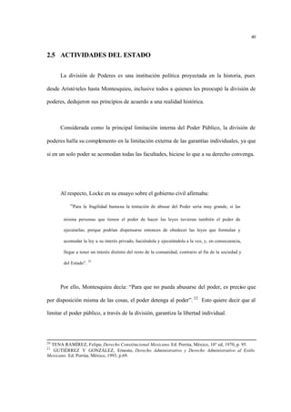 40
2.5 ACTIVIDADES DEL ESTADO
La división de Poderes es una institución política proyectada en la historia, pues
desde Aristóteles hasta Montesquieu, inclusive todos a quienes les preocupó la división de
poderes, dedujeron sus principios de acuerdo a una realidad histórica.
Considerada como la principal limitación interna del Poder Público, la división de
poderes halla su complemento en la limitación externa de las garantías individuales, ya que
si en un solo poder se acomodan todas las facultades, hiciese lo que a su derecho convenga.
Al respecto, Locke en su ensayo sobre el gobierno civil afirmaba:
“Para la fragilidad humana la tentación de abusar del Poder sería muy grande, si las
misma personas que tienen el poder de hacer las leyes tuvieran también el poder de
ejecutarlas; porque podrían dispensarse entonces de obedecer las leyes que formulan y
acomodar la ley a su interés privado, haciéndola y ejecutándola a la vez, y, en consecuencia,
llegar a tener un interés distinto del resto de la comunidad, contrario al fin de la sociedad y
del Estado”. 21
Por ello, Montesquieu decía: “Para que no pueda abusarse del poder, es preciso que
por disposición misma de las cosas, el poder detenga al poder”. 22
Esto quiere decir que al
limitar el poder público, a través de la división, garantiza la libertad individual.
20
TENA RAMÍREZ, Felipe. Derecho Constitucional Mexicano. Ed. Porrúa, México, 10° ed, 1970, p. 95.
21
GUTIÉRREZ Y GONZÁLEZ, Ernesto. Derecho Administrativo y Derecho Administrativo al Estilo
Mexicano. Ed. Porrúa, México, 1993, p.69.
 