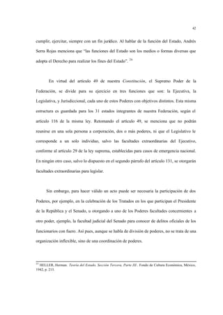 42
cumplir, ejercitar, siempre con un fin jurídico. Al hablar de la función del Estado, Andrés
Serra Rojas menciona que “las funciones del Estado son los medios o formas diversas que
adopta el Derecho para realizar los fines del Estado”. 26
En virtud del artículo 49 de nuestra Constitución, el Supremo Poder de la
Federación, se divide para su ejercicio en tres funciones que son: la Ejecutiva, la
Legislativa, y Jurisdiccional, cada uno de estos Poderes con objetivos distintos. Esta misma
estructura es guardada para los 31 estados integrantes de nuestra Federación, según el
artículo 116 de la misma ley. Retomando el artículo 49, se menciona que no podrán
reunirse en una sola persona a corporación, dos o más poderes, ni que el Legislativo le
corresponde a un solo individuo, salvo las facultades extraordinarias del Ejecutivo,
conforme al artículo 29 de la ley suprema, establecidas para casos de emergencia nacional.
En ningún otro caso, salvo lo dispuesto en el segundo párrafo del artículo 131, se otorgarán
facultades extraordinarias para legislar.
Sin embargo, para hacer válido un acto puede ser necesaria la participación de dos
Poderes, por ejemplo, en la celebración de los Tratados en los que participan el Presidente
de la República y el Senado, u otorgando a uno de los Poderes facultades concernientes a
otro poder, ejemplo, la facultad judicial del Senado para conocer de delitos oficiales de los
funcionarios con fuero. Así pues, aunque se habla de división de poderes, no se trata de una
organización inflexible, sino de una coordinación de poderes.
25
HELLER, Herman. Teoría del Estado, Sección Tercera, Parte III.. Fondo de Cultura Económica, México,
1942, p. 213.
 