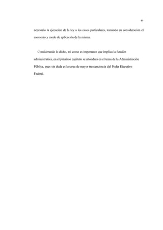 49
necesario la ejecución de la ley a los casos particulares, tomando en consideración el
momento y modo de aplicación de la misma.
Considerando lo dicho, así como es importante que implica la función
administrativa, en el próximo capítulo se ahondará en el tema de la Administración
Pública, pues sin duda es la tarea de mayor trascendencia del Poder Ejecutivo
Federal.
 