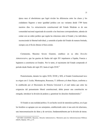 25
época nace el absolutismo que logró nivelar las diferencias entre las clases y los
ciudadanos llegaron a tener igualdad jurídica con sus variantes desde 1789 hasta
nuestros días. La estructuración constitucional del Estado Moderno es de una
comunidad nacional organizada de acuerdo a las funciones correspondientes, además de
contar con un orden jurídico que regula las relaciones entre el Estado y los individuos;
reconociendo la libertad individual, y sometido al poder del Estado de manera limitada,
siempre con el fin de obtener el bien común.
Ciertamente, Massimo Severo Giannini, establece en su obra Derecho
Administrativo, que las guerras de finales del siglo XV impulsaron a España, Francia e
Inglaterra a constituirse en Estados. Por lo tanto, el nacimiento del Estado comprende el
período desde finales del siglo XV, hasta el siglo XVII.4
Posteriormente, durante los siglos XVII, XVIII y XIX, el Estado Constitucional tuvo
su origen con J. Locke, Montesquieu, Rousseau, T. Jefferson yel abate Siéyes, conforme a
lo establecido por el Diccionario de Historia Universal I, el cual indica que entre las
exigencias del pensamiento liberal constitucional, debía poseer una constitución no
otorgada, introducir la división de poderes y garantizar los derechos fundamentales.5
El Estado es una realidad política. Es un hecho social de naturaleza política, en el que
los hombres se agrupan con sus semejantes, estableciendo entre sí una serie de relaciones,
una intercomunicación de ideas y de servicios, fundamentalmente por la división de tareas.
4
SEVERO GIANNINI, Massimo. Derecho Administrativo. Ministerio para las Administraciones Públicas
(MAP), Madrid, 1991, p. 47.
 