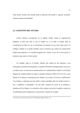 26
Tales hechos sociales han existido desde la aparición del hombre y seguirán existiendo
mientras subsista la humanidad.
2.2 CONCEPTO DEL ESTADO
Existen distintas concepciones de la palabra Estado, desde su magnificación
hegeliana, al decir que todo lo que el hombre es, se lo debe al Estado, hasta la
consideración de Marx de ser un instrumento de dominio de una clase sobre otras; sin
embargo, también se le puede entender como el territorio que cuenta con organización
jurídica para gobernar a la sociedad integrante del mismo, en pro de la convivencia, la
armonía, la paz social y el bien común.
En realidad, ¿Qué es el Estado?. Muchos han tratado de dar respuesta a esta
interrogante suscitando otras preguntas. La palabra ESTADO, etimológicamente, nace de la
voz latina status, la cual toma un sentido político de “unidad política moderna” con Nicolás
Maquiavelo, notable hombre de Estado y pensador florentino (1469-1527). En 1513, a este
filósofo se le atribuye la introducción del “Estado” con su obra El Príncipe, estableciendo:
“Los Estados y soberanías que han tenido y tienen autoridad sobre los hombres fueron, y
son, o repúblicas o principados”. En esta obra, examinó las causas de la grandeza y
decadencia de los Estados, y en atención a ellas, propuso una serie de medidas a seguir por
los gobernantes para la adquisición, conservación y fomento de su poder.
5
Diccionario de Historia Universal I. Ed. Rioduero, España, 1980, p. 35.
 