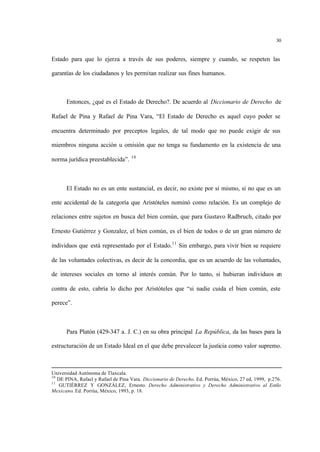 30
Estado para que lo ejerza a través de sus poderes, siempre y cuando, se respeten las
garantías de los ciudadanos y les permitan realizar sus fines humanos.
Entonces, ¿qué es el Estado de Derecho?. De acuerdo al Diccionario de Derecho de
Rafael de Pina y Rafael de Pina Vara, “El Estado de Derecho es aquel cuyo poder se
encuentra determinado por preceptos legales, de tal modo que no puede exigir de sus
miembros ninguna acción u omisión que no tenga su fundamento en la existencia de una
norma jurídica preestablecida”. 10
El Estado no es un ente sustancial, es decir, no existe por sí mismo, si no que es un
ente accidental de la categoría que Aristóteles nominó como relación. Es un complejo de
relaciones entre sujetos en busca del bien común, que para Gustavo Radbruch, citado por
Ernesto Gutiérrez y Gonzalez, el bien común, es el bien de todos o de un gran número de
individuos que está representado por el Estado.11
Sin embargo, para vivir bien se requiere
de las voluntades colectivas, es decir de la concordia, que es un acuerdo de las voluntades,
de intereses sociales en torno al interés común. Por lo tanto, si hubieran individuos en
contra de esto, cabría lo dicho por Aristóteles que “si nadie cuida el bien común, este
perece”.
Para Platón (429-347 a. J. C.) en su obra principal La República, da las bases para la
estructuración de un Estado Ideal en el que debe prevalecer la justicia como valor supremo.
Universidad Autónoma de Tlaxcala.
10
DE PINA, Rafael y Rafael de Pina Vara. Diccionario de Derecho. Ed. Porrúa, México, 27 ed, 1999, p.276.
11
GUTIÉRREZ Y GONZÁLEZ, Ernesto. Derecho Administrativo y Derecho Administrativo al Estilo
Mexicano. Ed. Porrúa, México, 1993, p. 18.
 