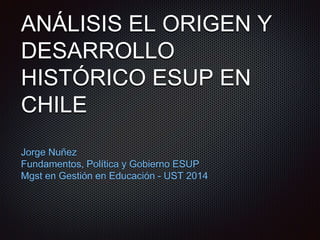 ANÁLISIS EL ORIGEN Y
DESARROLLO
HISTÓRICO ESUP EN
CHILE
Jorge Nuñez
Fundamentos, Política y Gobierno ESUP
Mgst en Gestión en Educación - UST 2014
 