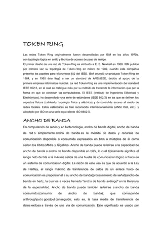 TOKEN RING
Las redes Token Ring originalmente fueron desarrolladas por IBM en los años 1970s,
con topología lógica en anillo y técnica de acceso de paso de testigo.
El primer diseño de una red de Token-Ring es atribuido a E. E. Newhall en 1969. IBM publicó
por primera vez su topología de Token-Ring en marzo de 1982, cuando esta compañía
presento los papeles para el proyecto 802 del IEEE. IBM anunció un producto Token-Ring en
1984, y en 1985 éste llegó a ser un standard de ANSI/IEEE, debido al apoyo de la
primera empresa informática mundial. La red Token-Ring es una implementación del standard
IEEE 802.5, en el cual se distingue más por su método de transmitir la información que por la
forma en que se conectan las computadoras. El IEEE (Instituto de Ingenieros Eléctricos y
Electrónicos), ha desarrollado una serie de estándares (IEEE 802.X) en los que se definen los
aspectos físicos (cableado, topología física y eléctrica) y de control de acceso al medio de
redes locales. Estos estándares se han reconocido internacionalmente (ANSI, ISO, etc.), y
adoptado por ISO en una serie equivalente ISO 8802.X.
ANCHO DE BANDA
En computación de redes y en biotecnologia, ancho de banda digital, ancho de banda
de red o simplemente ancho de banda es la medida de datos y recursos de
comunicación disponible o consumida expresados en bit/s o múltiplos de él como
serian los Kbit/s,Mbit/s y Gigabit/s. Ancho de banda puede referirse a la capacidad de
ancho de banda o ancho de banda disponible en bit/s, lo cual típicamente significa el
rango neto de bits o la máxima salida de una huella de comunicación lógico o físico en
un sistema de comunicación digital. La razón de este uso es que de acuerdo a la Ley
de Hartley, el rango máximo de tranferencia de datos de un enlace físico de
comunicación es proporcional a su ancho de banda(procesamiento de señal)|ancho de
banda en hertz, la cual es a veces llamada "ancho de banda análogo" en la literatura
de la especialidad. Ancho de banda puede también referirse a ancho de banda
consumido (consumo de ancho de banda), que corresponde
al throughput o goodput conseguido; esto es, la tasa media de transferencia de
datos exitosa a través de una vía de comunicación. Este significado es usado por
 