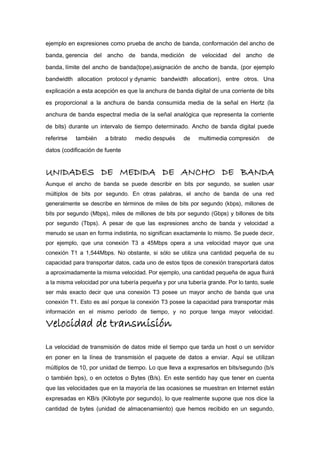 ejemplo en expresiones como prueba de ancho de banda, conformación del ancho de
banda, gerencia del ancho de banda, medición de velocidad del ancho de
banda, límite del ancho de banda(tope),asignación de ancho de banda, (por ejemplo
bandwidth allocation protocol y dynamic bandwidth allocation), entre otros. Una
explicación a esta acepción es que la anchura de banda digital de una corriente de bits
es proporcional a la anchura de banda consumida media de la señal en Hertz (la
anchura de banda espectral media de la señal analógica que representa la corriente
de bits) durante un intervalo de tiempo determinado. Ancho de banda digital puede
referirse también a bitrato medio después de multimedia compresión de
datos (codificación de fuente
UNIDADES DE MEDIDA DE ANCHO DE BANDA
Aunque el ancho de banda se puede describir en bits por segundo, se suelen usar
múltiplos de bits por segundo. En otras palabras, el ancho de banda de una red
generalmente se describe en términos de miles de bits por segundo (kbps), millones de
bits por segundo (Mbps), miles de millones de bits por segundo (Gbps) y billones de bits
por segundo (Tbps). A pesar de que las expresiones ancho de banda y velocidad a
menudo se usan en forma indistinta, no significan exactamente lo mismo. Se puede decir,
por ejemplo, que una conexión T3 a 45Mbps opera a una velocidad mayor que una
conexión T1 a 1,544Mbps. No obstante, si sólo se utiliza una cantidad pequeña de su
capacidad para transportar datos, cada uno de estos tipos de conexión transportará datos
a aproximadamente la misma velocidad. Por ejemplo, una cantidad pequeña de agua fluirá
a la misma velocidad por una tubería pequeña y por una tubería grande. Por lo tanto, suele
ser más exacto decir que una conexión T3 posee un mayor ancho de banda que una
conexión T1. Esto es así porque la conexión T3 posee la capacidad para transportar más
información en el mismo período de tiempo, y no porque tenga mayor velocidad.
Velocidad de transmisión
La velocidad de transmisión de datos mide el tiempo que tarda un host o un servidor
en poner en la línea de transmisión el paquete de datos a enviar. Aquí se utilizan
múltiplos de 10, por unidad de tiempo. Lo que lleva a expresarlos en bits/segundo (b/s
o también bps), o en octetos o Bytes (B/s). En este sentido hay que tener en cuenta
que las velocidades que en la mayoría de las ocasiones se muestran en Internet están
expresadas en KB/s (Kilobyte por segundo), lo que realmente supone que nos dice la
cantidad de bytes (unidad de almacenamiento) que hemos recibido en un segundo,
 