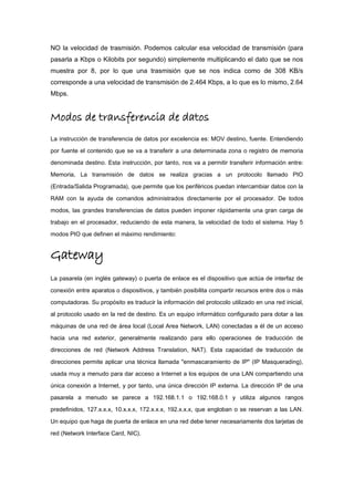 NO la velocidad de trasmisión. Podemos calcular esa velocidad de transmisión (para
pasarla a Kbps o Kilobits por segundo) simplemente multiplicando el dato que se nos
muestra por 8, por lo que una trasmisión que se nos indica como de 308 KB/s
corresponde a una velocidad de transmisión de 2.464 Kbps, a lo que es lo mismo, 2.64
Mbps.
Modos de transferencia de datos
La instrucción de transferencia de datos por excelencia es: MOV destino, fuente. Entendiendo
por fuente el contenido que se va a transferir a una determinada zona o registro de memoria
denominada destino. Esta instrucción, por tanto, nos va a permitir transferir información entre:
Memoria, La transmisión de datos se realiza gracias a un protocolo llamado PIO
(Entrada/Salida Programada), que permite que los periféricos puedan intercambiar datos con la
RAM con la ayuda de comandos administrados directamente por el procesador. De todos
modos, las grandes transferencias de datos pueden imponer rápidamente una gran carga de
trabajo en el procesador, reduciendo de esta manera, la velocidad de todo el sistema. Hay 5
modos PIO que definen el máximo rendimiento:
Gateway
La pasarela (en inglés gateway) o puerta de enlace es el dispositivo que actúa de interfaz de
conexión entre aparatos o dispositivos, y también posibilita compartir recursos entre dos o más
computadoras. Su propósito es traducir la información del protocolo utilizado en una red inicial,
al protocolo usado en la red de destino. Es un equipo informático configurado para dotar a las
máquinas de una red de área local (Local Area Network, LAN) conectadas a él de un acceso
hacia una red exterior, generalmente realizando para ello operaciones de traducción de
direcciones de red (Network Address Translation, NAT). Esta capacidad de traducción de
direcciones permite aplicar una técnica llamada "enmascaramiento de IP" (IP Masquerading),
usada muy a menudo para dar acceso a Internet a los equipos de una LAN compartiendo una
única conexión a Internet, y por tanto, una única dirección IP externa. La dirección IP de una
pasarela a menudo se parece a 192.168.1.1 o 192.168.0.1 y utiliza algunos rangos
predefinidos, 127.x.x.x, 10.x.x.x, 172.x.x.x, 192.x.x.x, que engloban o se reservan a las LAN.
Un equipo que haga de puerta de enlace en una red debe tener necesariamente dos tarjetas de
red (Network Interface Card, NIC).
 
