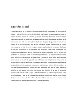 Servidor de red
Un servidor de red es un equipo que ofrece varios recursos compartidos de estaciones de
trabajo y otros servidores en una red informática. Los recursos compartidos pueden incluir el
espacio en disco, acceso al hardware, y servicios de correo electrónico. Cualquier equipo
puede ser un servidor de red. Lo que separa a un servidor desde una estación de trabajo no es
el hardware, sino más bien la función realizada por el equipo. En general, una estación de
trabajo es un equipo usado por una persona para llevar a cabo sus funciones de trabajo,
mientras que un servidor de red es un equipo que ofrece a los usuarios con acceso al software
de recursos compartidos o de hardware; los servidores suelen estar construidos con
componentes más potentes que las estaciones de trabajo individuales. Host El término host
("anfitrión", en español) es usado en informática para referirse a las computadoras conectadas
a una red, que proveen y utilizan servicios de ella. Los usuarios deben utilizar anfitriones para
tener acceso a la red. En general, los anfitriones son computadores monousuario o
multiusuario que ofrecen servicios de transferencia de archivos, conexión remota, servidores de
base de datos, servidores web, etc. Los usuarios que hacen uso de los anfitriones pueden a su
vez pedir los mismos servicios a otras máquinas conectadas a la red. De forma general un
anfitrión es todo equipo informático que posee una dirección IP y que se encuentra
interconectado con uno o más equipos. Un host o anfitrión es un ordenador que funciona como
el punto de inicio y final de las transferencias de datos. Comúnmente descrito como el lugar
donde reside un sitio web. Un anfitrión de Internet tiene una dirección de Internet única
(dirección IP) y un nombre de dominio único o nombre de anfitrión.
 