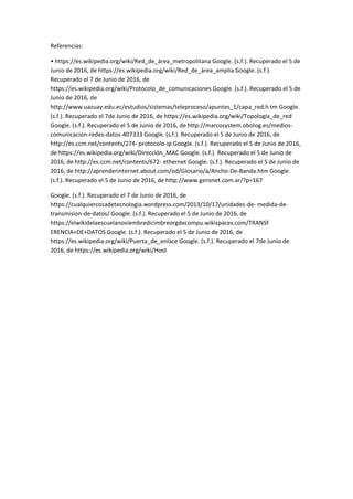 Referencias:
• https://es.wikipedia.org/wiki/Red_de_área_metropolitana Google. (s.f.). Recuperado el 5 de
Junio de 2016, de https://es.wikipedia.org/wiki/Red_de_área_amplia Google. (s.f.).
Recuperado el 7 de Junio de 2016, de
https://es.wikipedia.org/wiki/Protocolo_de_comunicaciones Google. (s.f.). Recuperado el 5 de
Junio de 2016, de
http://www.uazuay.edu.ec/estudios/sistemas/teleproceso/apuntes_1/capa_red.h tm Google.
(s.f.). Recuperado el 7de Junio de 2016, de https://es.wikipedia.org/wiki/Topología_de_red
Google. (s.f.). Recuperado el 5 de Junio de 2016, de http://marcosystem.obolog.es/medios-
comunicacion-redes-datos-407333 Google. (s.f.). Recuperado el 5 de Junio de 2016, de
http://es.ccm.net/contents/274- protocolo-ip Google. (s.f.). Recuperado el 5 de Junio de 2016,
de https://es.wikipedia.org/wiki/Dirección_MAC Google. (s.f.). Recuperado el 5 de Junio de
2016, de http://es.ccm.net/contents/672- ethernet Google. (s.f.). Recuperado el 5 de Junio de
2016, de http://aprenderinternet.about.com/od/Glosario/a/Ancho-De-Banda.htm Google.
(s.f.). Recuperado el 5 de Junio de 2016, de http://www.geronet.com.ar/?p=167
Google. (s.f.). Recuperado el 7 de Junio de 2016, de
https://cualquiercosadetecnologia.wordpress.com/2013/10/17/unidades-de- medida-de-
transmision-de-datos/ Google. (s.f.). Recuperado el 5 de Junio de 2016, de
https://elwikidelaescuelanoviembredicimbreorgdecompu.wikispaces.com/TRANSF
ERENCIA+DE+DATOS Google. (s.f.). Recuperado el 5 de Junio de 2016, de
https://es.wikipedia.org/wiki/Puerta_de_enlace Google. (s.f.). Recuperado el 7de Junio de
2016, de https://es.wikipedia.org/wiki/Host
 