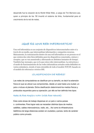 desarrollo fue la creación de la World Wide Web, a cargo de Tim Berners-Lee,
quien a principio de los ’90 inventó el sistema de links, fundamental para el
crecimiento de la red de redes.
¿QUE ES UNA RED INFORMATICA?
Una red informática es un conjunto de dispositivos interconectados entre sí a
través de un medio, que intercambian información y comparten recursos.
Básicamente, la comunicación dentro de una red informática es un proceso en el
que existen dos roles bien definidos para los dispositivos conectados, emisor y
receptor, que se van asumiendo y alternando en distintos instantes de tiempo.
También hay mensajes, que es lo que estos roles intercambian. La estructura y
el modo de funcionamiento de las redes informáticas actuales están definidos en
varios estándares, siendo el más extendido de todo el modelo TCP/IP, basado en
el modelo de referencia o teórico OSI.
¿CLASIFICACION DE REDES?
Las redes de computadoras se clasifican por su tamaño, es decir la extensión
física en que se ubican sus componentes, desde un aula hasta una ciudad, un
país o incluso el planeta. Dicha clasificación determinará los medios físicos y
protocolos requeridos para su operación, por ello se han definido tres tipos:
Redes de Área Amplia o WAN (Wide Área Network):
Esta cubre áreas de trabajo dispersas en un país o varios países
o continentes. Para lograr esto se necesitan distintos tipos de medios:
satélites, cables interoceánicos, radio, etc... Así como la infraestructura
telefónica de larga distancias existen en ciudades y países, tanto de carácter
público como privado.
 