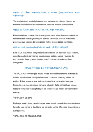 Redes de Área Metropolitana o MAN (Metropolitan Area
Network):
Tiene cubrimiento en ciudades enteras o partes de las mismas. Su uso se
encuentra concentrado en entidades de servicios públicos como bancos.
Redes de Area Local o LAN (Local Area Network):
Permiten la interconexión desde unas pocas hasta miles de computadoras en
la misma área de trabajo como por ejemplo un edificio. Son las redes más
pequeñas que abarcan de unos pocos metros a unos pocos kilómetros.
¿Cómo es el funcionamiento de una red de área local?
Este es un conjunto de computadoras ubicadas en un edificio o lugar cercano,
además consta de servidores, estaciones de trabajo, cables y tarjetas de
red, también de programas de computación instalados en los equipos
inteligentes.
¿QUE TIPOS DE TOPOLOGIA HAY?
TOPOLOGÍA: o forma lógica de una red se define como la forma de tender el
cable a estaciones de trabajo individuales; por muros, suelos y techos del
edificio. Existe un número de factores a considerar para determinar cuál
topología es la más apropiada para una situación dada. La topología en una
redes la configuración adoptada por las estaciones de trabajo para conectarse
entre si.
TOPOLOGIA DE BUS
Red cuya topología se caracteriza por tener un único canal de comunicaciones
llamado bus troncal o backbone se conecta en los diferentes dispositivos o
demás nodos.
TOPOLOGIA DE ANILLO DOBLE
 