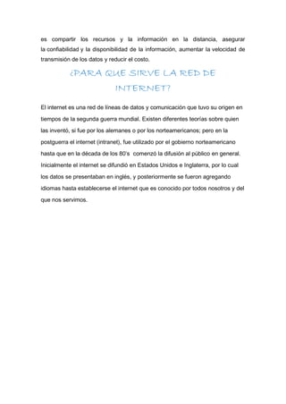 es compartir los recursos y la información en la distancia, asegurar
la confiabilidad y la disponibilidad de la información, aumentar la velocidad de
transmisión de los datos y reducir el costo.
¿PARA QUE SIRVE LA RED DE
INTERNET?
El internet es una red de líneas de datos y comunicación que tuvo su origen en
tiempos de la segunda guerra mundial. Existen diferentes teorías sobre quien
las inventó, si fue por los alemanes o por los norteamericanos; pero en la
postguerra el internet (intranet), fue utilizado por el gobierno norteamericano
hasta que en la década de los 80’s comenzó la difusión al público en general.
Inicialmente el internet se difundió en Estados Unidos e Inglaterra, por lo cual
los datos se presentaban en inglés, y posteriormente se fueron agregando
idiomas hasta establecerse el internet que es conocido por todos nosotros y del
que nos servimos.
 