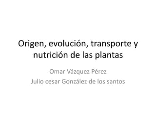 Origen, evolución, transporte y
nutrición de las plantas
Omar Vázquez Pérez
Julio cesar González de los santos
 